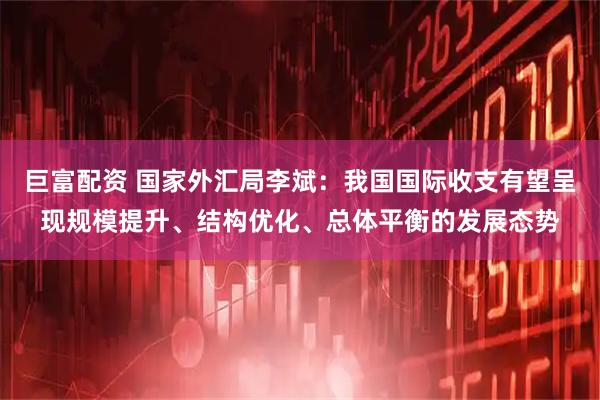 巨富配资 国家外汇局李斌：我国国际收支有望呈现规模提升、结构优化、总体平衡的发展态势