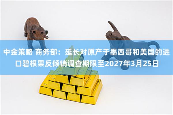中金策略 商务部：延长对原产于墨西哥和美国的进口碧根果反倾销调查期限至2027年3月25日