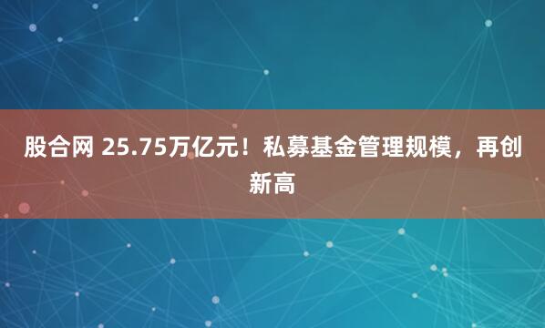 股合网 25.75万亿元！私募基金管理规模，再创新高