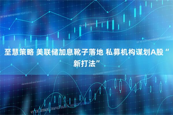 至慧策略 美联储加息靴子落地 私募机构谋划A股“新打法”