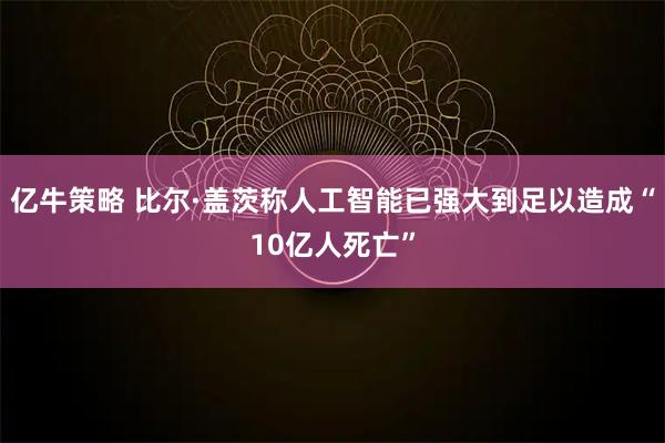 亿牛策略 比尔·盖茨称人工智能已强大到足以造成“10亿人死亡”