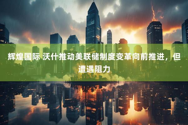 辉煌国际 沃什推动美联储制度变革向前推进，但遭遇阻力
