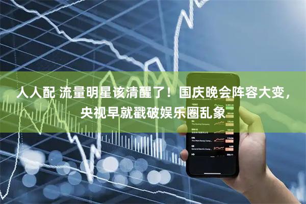 人人配 流量明星该清醒了！国庆晚会阵容大变，央视早就戳破娱乐圈乱象