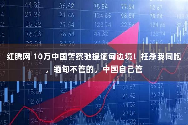 红腾网 10万中国警察驰援缅甸边境！枉杀我同胞，缅甸不管的，中国自己管
