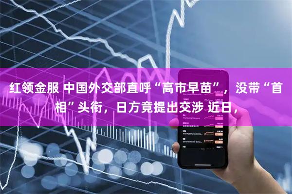 红领金服 中国外交部直呼“高市早苗”，没带“首相”头衔，日方竟提出交涉 近日，