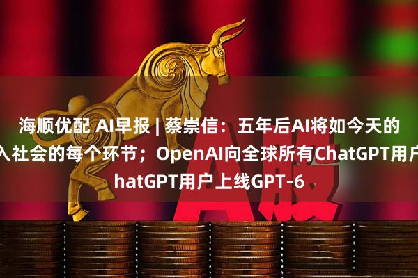 海顺优配 AI早报 | 蔡崇信：五年后AI将如今天的互联网，融入社会的每个环节；OpenAI向全球所有ChatGPT用户上线GPT-6