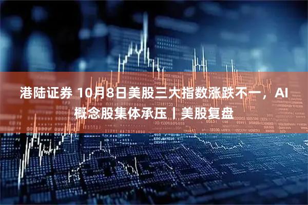 港陆证券 10月8日美股三大指数涨跌不一，AI概念股集体承压丨美股复盘