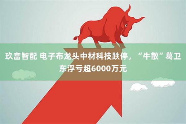 玖富智配 电子布龙头中材科技跌停，“牛散”葛卫东浮亏超6000万元