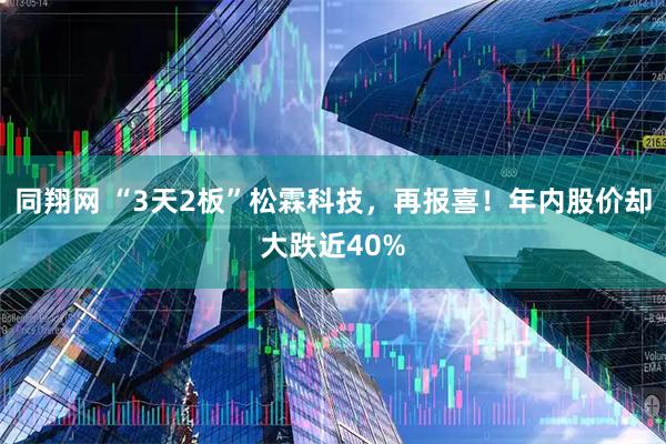 同翔网 “3天2板”松霖科技，再报喜！年内股价却大跌近40%