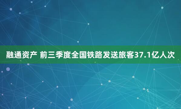 融通资产 前三季度全国铁路发送旅客37.1亿人次