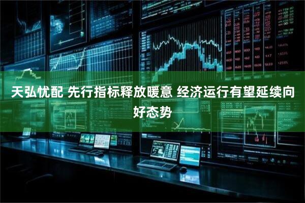 天弘忧配 先行指标释放暖意 经济运行有望延续向好态势