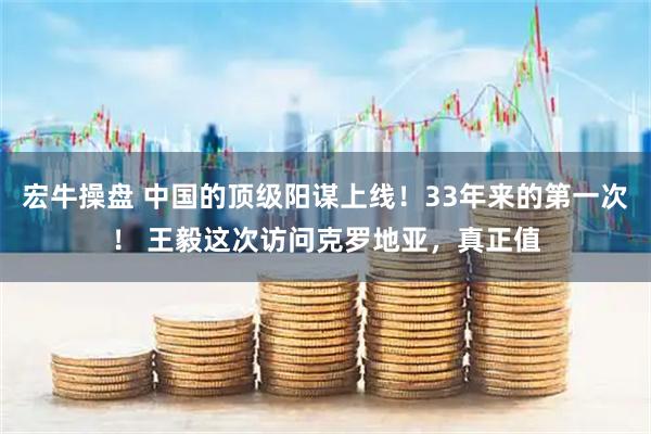 宏牛操盘 中国的顶级阳谋上线！33年来的第一次！ 王毅这次访问克罗地亚，真正值