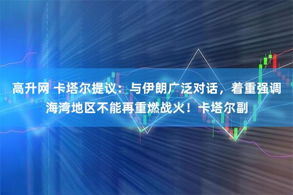高升网 卡塔尔提议：与伊朗广泛对话，着重强调海湾地区不能再重燃战火！卡塔尔副