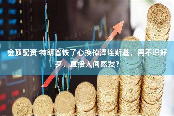 金顶配资 特朗普铁了心换掉泽连斯基，再不识好歹，直接人间蒸发？