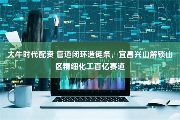 大牛时代配资 管道闭环造链条，宜昌兴山解锁山区精细化工百亿赛道