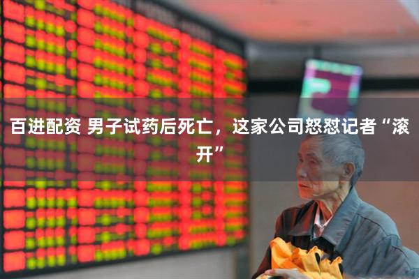 百进配资 男子试药后死亡，这家公司怒怼记者“滚开”