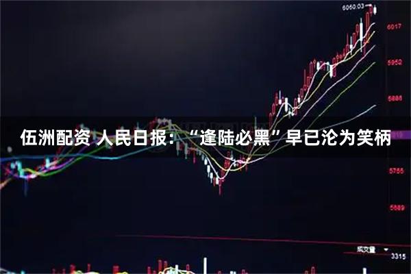 伍洲配资 人民日报：“逢陆必黑”早已沦为笑柄