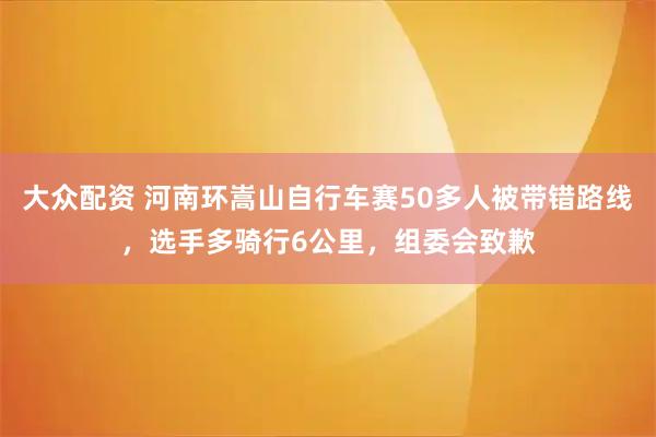 大众配资 河南环嵩山自行车赛50多人被带错路线，选手多骑行6公里，组委会致歉