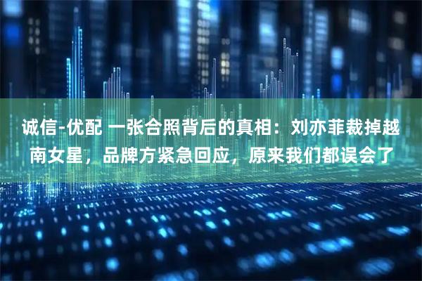 诚信-优配 一张合照背后的真相：刘亦菲裁掉越南女星，品牌方紧急回应，原来我们都误会了