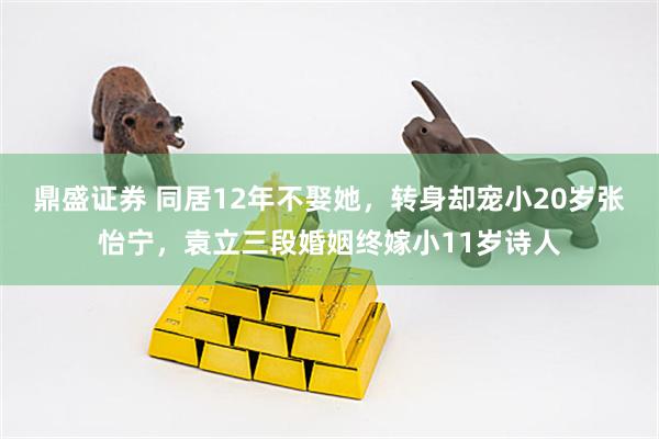 鼎盛证券 同居12年不娶她，转身却宠小20岁张怡宁，袁立三段婚姻终嫁小11岁诗人
