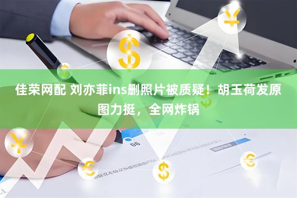佳荣网配 刘亦菲ins删照片被质疑！胡玉荷发原图力挺，全网炸锅