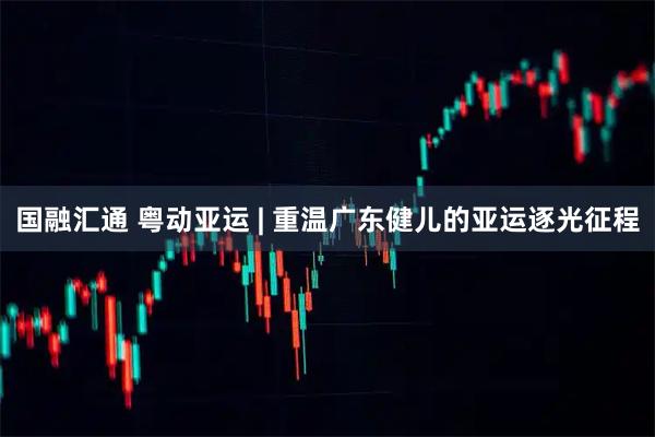 国融汇通 粤动亚运 | 重温广东健儿的亚运逐光征程