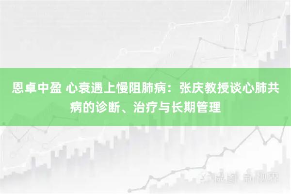 恩卓中盈 心衰遇上慢阻肺病：张庆教授谈心肺共病的诊断、治疗与长期管理