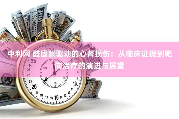 中利网 醛固酮驱动的心肾损伤：从临床证据到靶向治疗的演进与展望