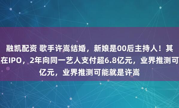 融凯配资 歌手许嵩结婚，新娘是00后主持人！其背后公司正在IPO，2年向同一艺人支付超6.8亿元，业界推测可能就是许嵩