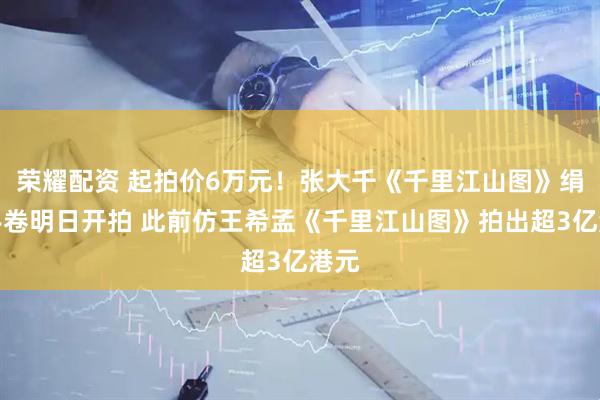 荣耀配资 起拍价6万元！张大千《千里江山图》绢本手卷明日开拍 此前仿王希孟《千里江山图》拍出超3亿港元