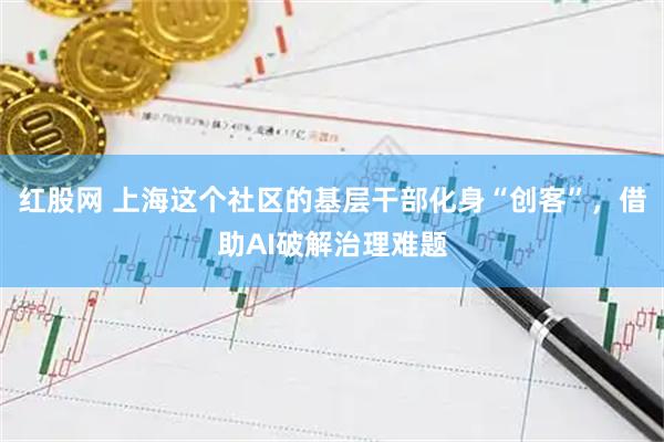 红股网 上海这个社区的基层干部化身“创客”，借助AI破解治理难题