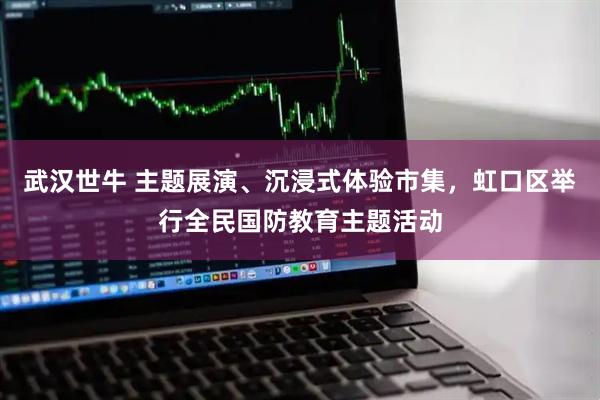 武汉世牛 主题展演、沉浸式体验市集，虹口区举行全民国防教育主题活动